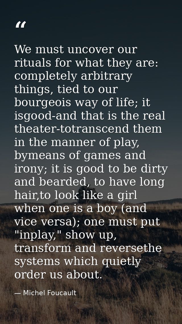 We must uncover our rituals for what they are: completely arbitrary things, tied to our bourgeois way of life; it isgood — Michel Foucault