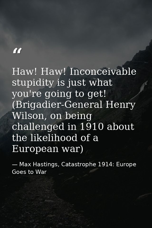 Haw! Haw! Inconceivable stupidity is just what you're going to get! (Brigadier-General Henry Wilson, on being challenged — Max Hastings, Catastrophe 1914: Europe Goes to War