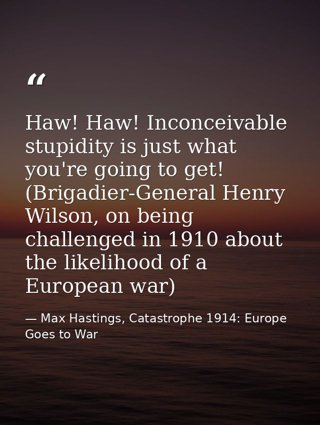 Haw! Haw! Inconceivable stupidity is just what you're going to get! (Brigadier-General Henry Wilson, on being challenged — Max Hastings, Catastrophe 1914: Europe Goes to War
