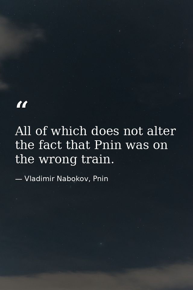 All of which does not alter the fact that Pnin was on the wrong train. — Vladimir Nabokov, Pnin