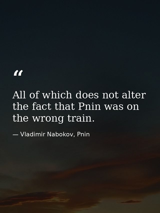 All of which does not alter the fact that Pnin was on the wrong train. — Vladimir Nabokov, Pnin