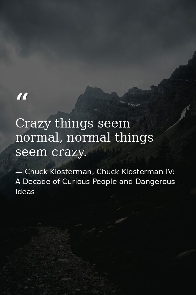 Crazy things seem normal, normal things seem crazy. — Chuck Klosterman, Chuck Klosterman IV: A Decade of Curious People and Dangerous Ideas