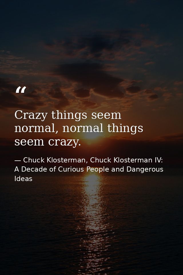 Crazy things seem normal, normal things seem crazy. — Chuck Klosterman, Chuck Klosterman IV: A Decade of Curious People and Dangerous Ideas