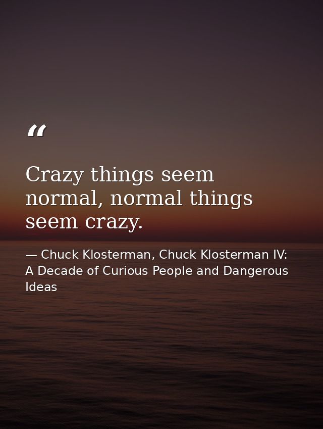 Crazy things seem normal, normal things seem crazy. — Chuck Klosterman, Chuck Klosterman IV: A Decade of Curious People and Dangerous Ideas