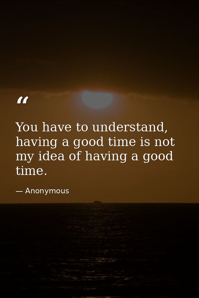 You have to understand, having a good time is not my idea of having a good time. — Anonymous