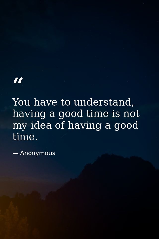 You have to understand, having a good time is not my idea of having a good time. — Anonymous