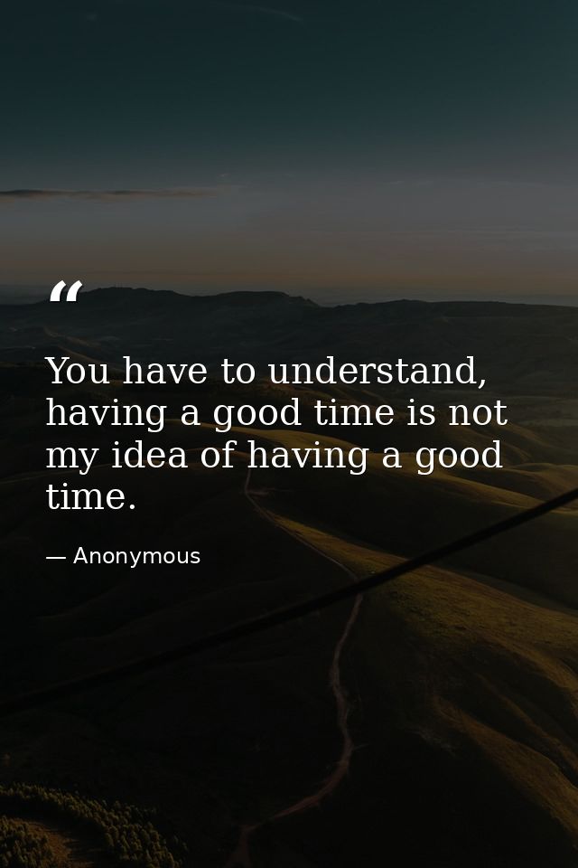 You have to understand, having a good time is not my idea of having a good time. — Anonymous