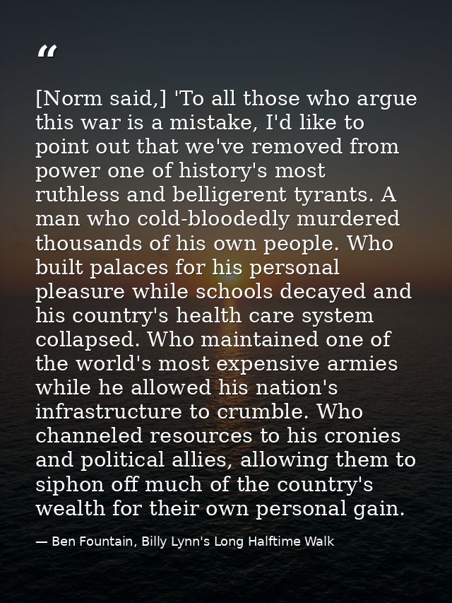 [Norm said,] 'To all those who argue this war is a mistake, I'd like to point out that we've removed from power one of h — Ben Fountain, Billy Lynn's Long Halftime Walk