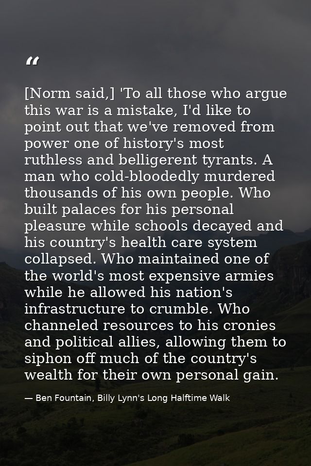 [Norm said,] 'To all those who argue this war is a mistake, I'd like to point out that we've removed from power one of h — Ben Fountain, Billy Lynn's Long Halftime Walk