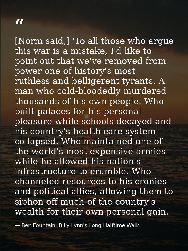 [Norm said,] 'To all those who argue this war is a mistake, I'd like to point out that we've removed from power one of h — Ben Fountain, Billy Lynn's Long Halftime Walk