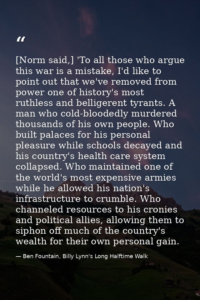 [Norm said,] 'To all those who argue this war is a mistake, I'd like to point out that we've removed from power one of h — Ben Fountain, Billy Lynn's Long Halftime Walk