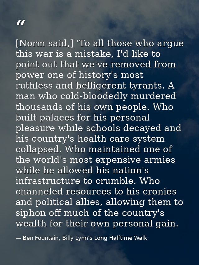 [Norm said,] 'To all those who argue this war is a mistake, I'd like to point out that we've removed from power one of h — Ben Fountain, Billy Lynn's Long Halftime Walk