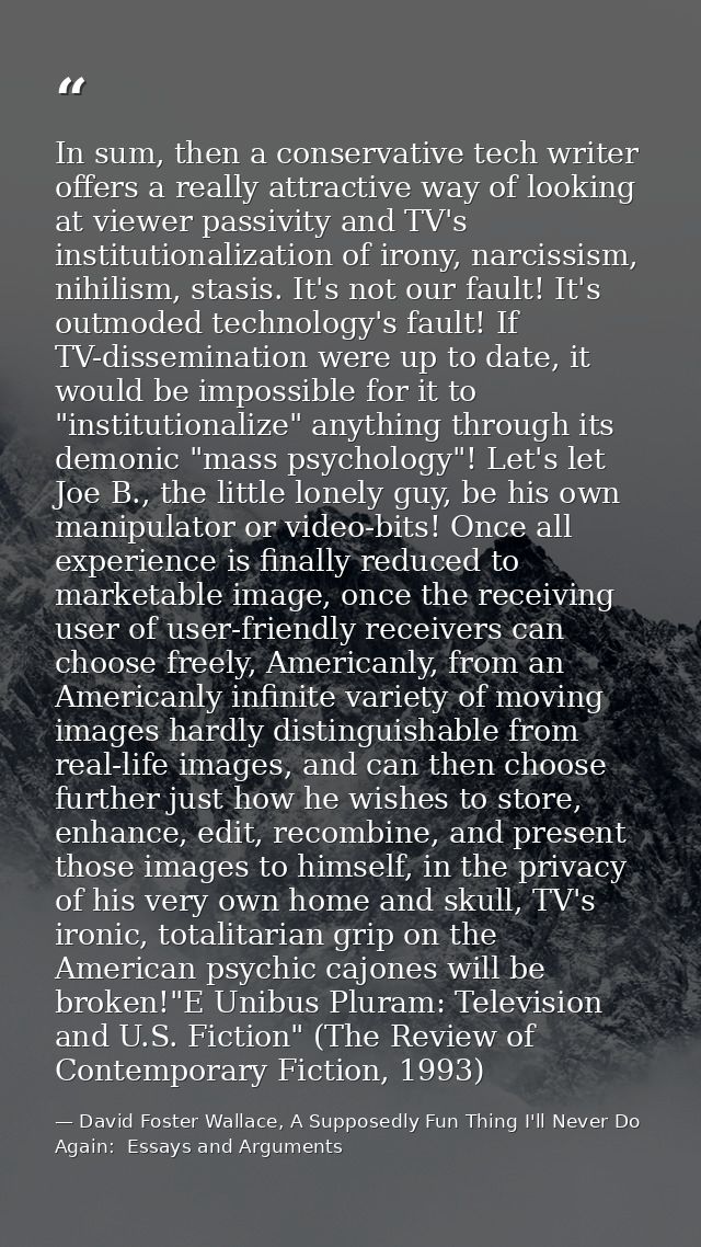 In sum, then a conservative tech writer offers a really attractive way of looking at viewer passivity and TV's instituti — David Foster Wallace, A Supposedly Fun Thing I'll Never Do Again:  Essays and Arguments