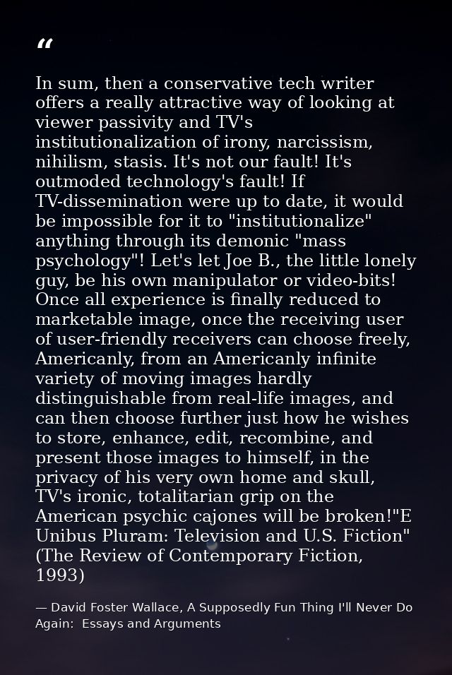 In sum, then a conservative tech writer offers a really attractive way of looking at viewer passivity and TV's instituti — David Foster Wallace, A Supposedly Fun Thing I'll Never Do Again:  Essays and Arguments