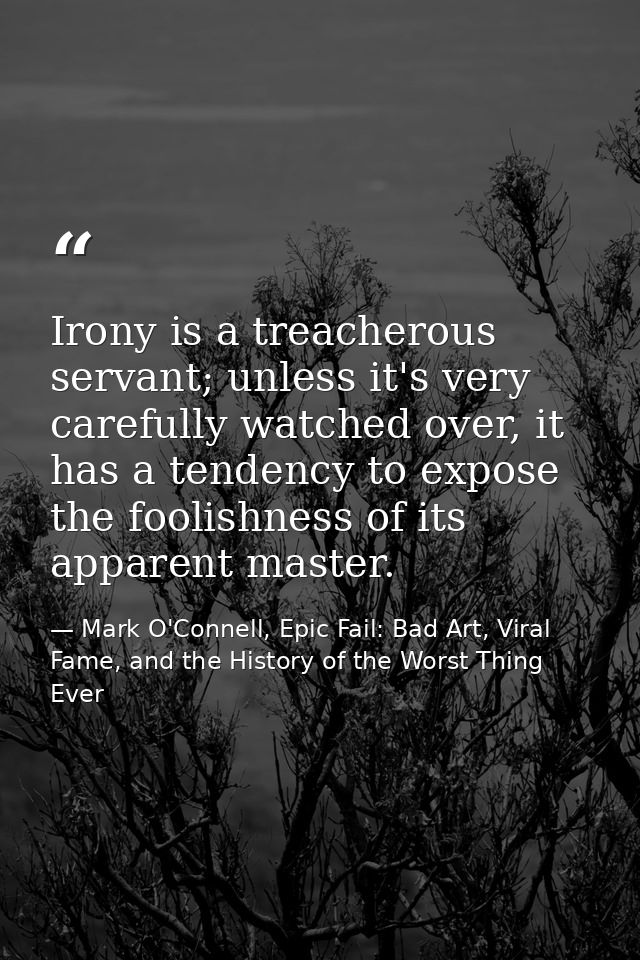 Irony is a treacherous servant; unless it's very carefully watched over, it has a tendency to expose the foolishness of  — Mark O'Connell, Epic Fail: Bad Art, Viral Fame, and the History of the Worst Thing Ever