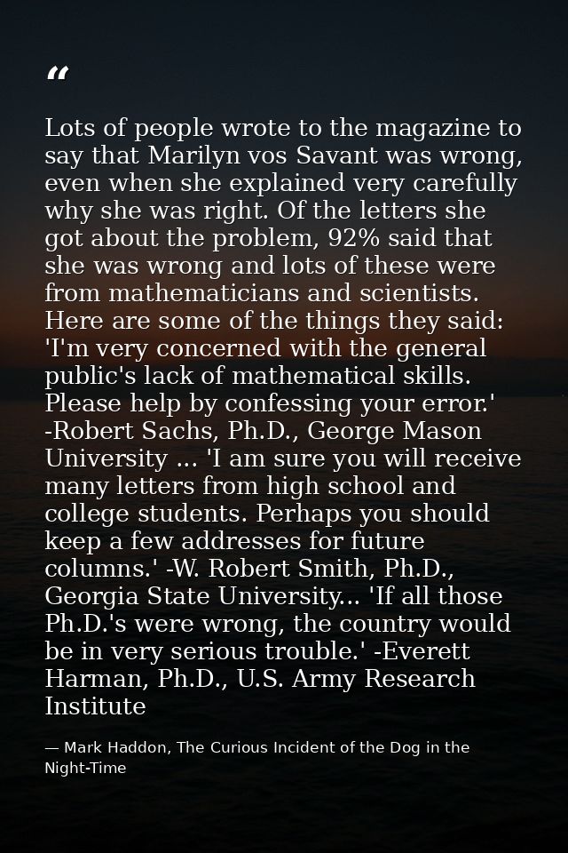 Lots of people wrote to the magazine to say that Marilyn vos Savant was wrong, even when she explained very carefully wh — Mark Haddon, The Curious Incident of the Dog in the Night-Time