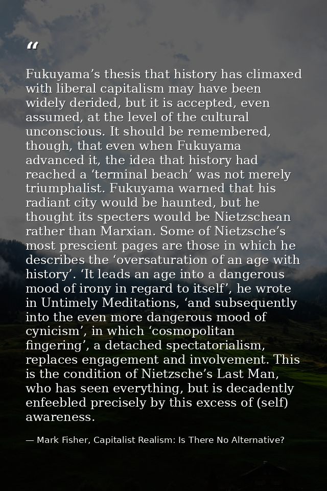 Fukuyama’s thesis that history has climaxed with liberal capitalism may have been widely derided, but it is accepted, ev — Mark Fisher, Capitalist Realism: Is There No Alternative?