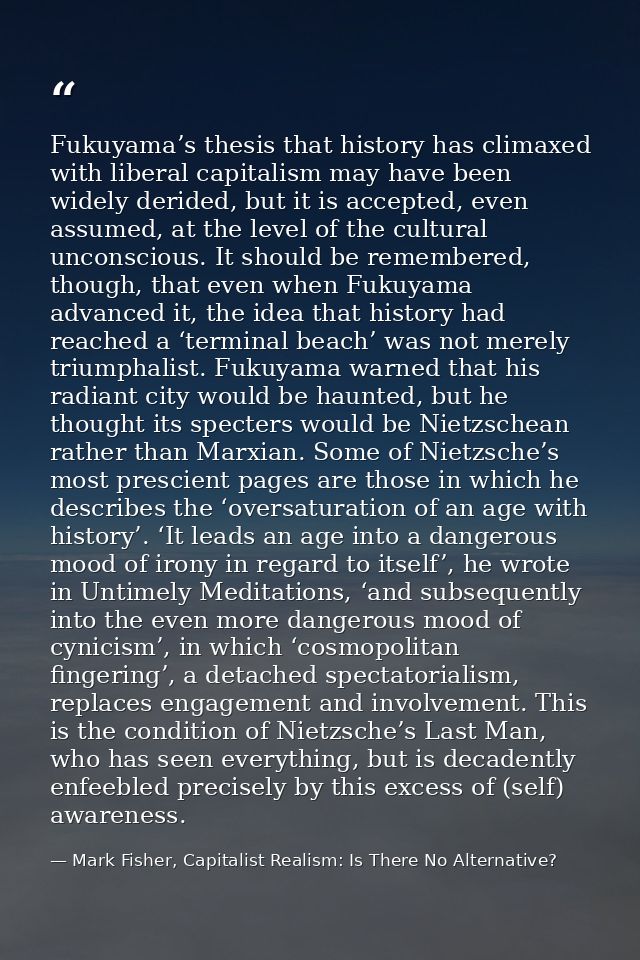 Fukuyama’s thesis that history has climaxed with liberal capitalism may have been widely derided, but it is accepted, ev — Mark Fisher, Capitalist Realism: Is There No Alternative?