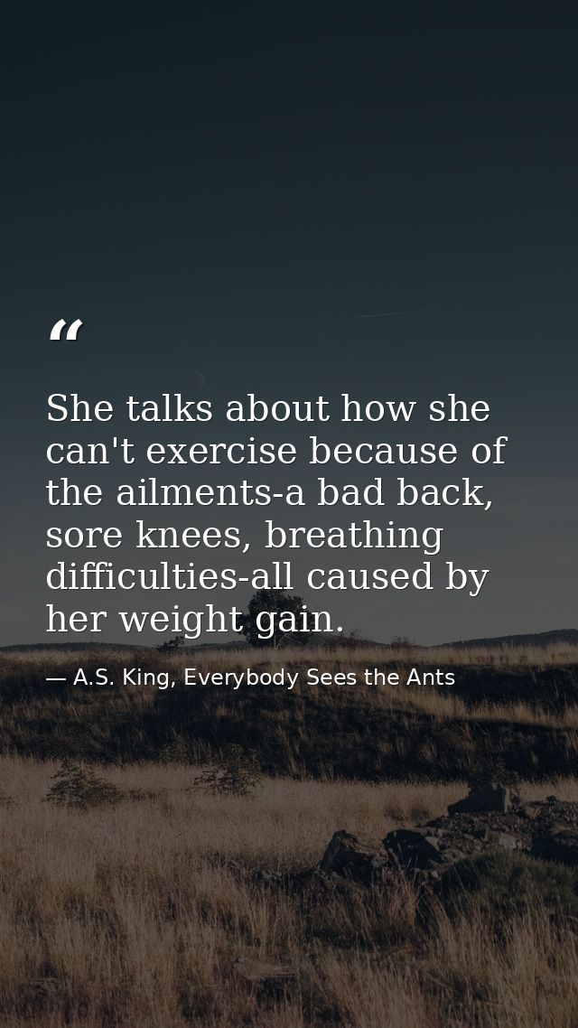 She talks about how she can't exercise because of the ailments-a bad back, sore knees, breathing difficulties-all caused — A.S. King, Everybody Sees the Ants