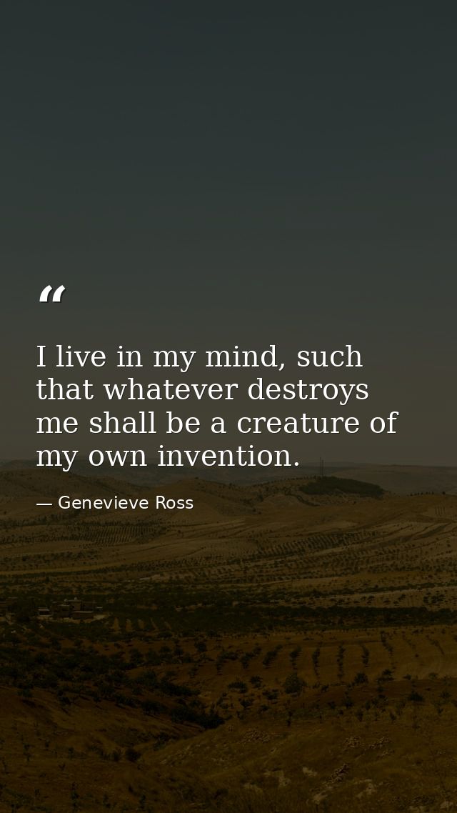I live in my mind, such that whatever destroys me shall be a creature of my own invention. — Genevieve Ross