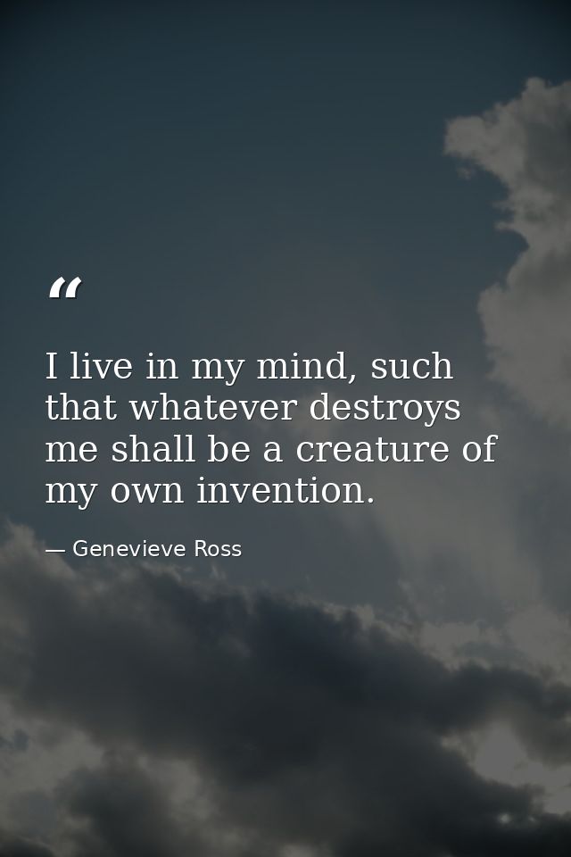I live in my mind, such that whatever destroys me shall be a creature of my own invention. — Genevieve Ross