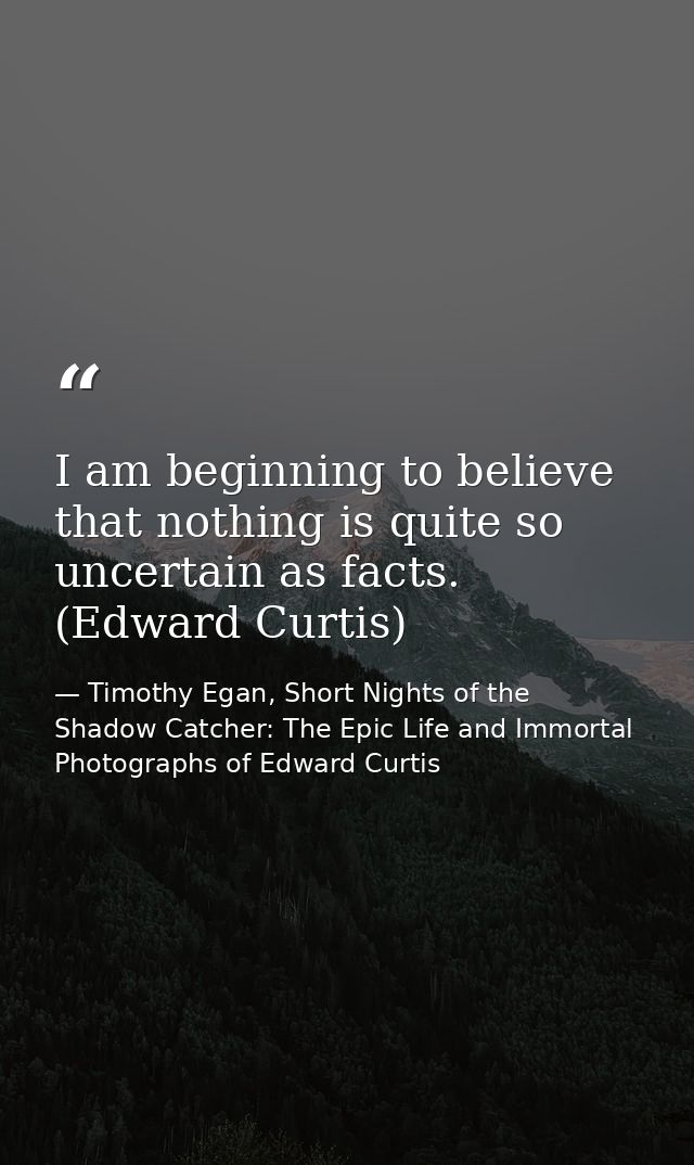 I am beginning to believe that nothing is quite so uncertain as facts. (Edward Curtis) — Timothy Egan, Short Nights of the Shadow Catcher: The Epic Life and Immortal Photographs of Edward Curtis