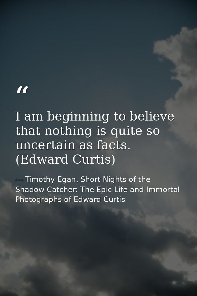 I am beginning to believe that nothing is quite so uncertain as facts. (Edward Curtis) — Timothy Egan, Short Nights of the Shadow Catcher: The Epic Life and Immortal Photographs of Edward Curtis