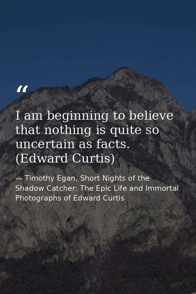 I am beginning to believe that nothing is quite so uncertain as facts. (Edward Curtis) — Timothy Egan, Short Nights of the Shadow Catcher: The Epic Life and Immortal Photographs of Edward Curtis