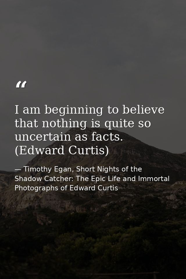 I am beginning to believe that nothing is quite so uncertain as facts. (Edward Curtis) — Timothy Egan, Short Nights of the Shadow Catcher: The Epic Life and Immortal Photographs of Edward Curtis