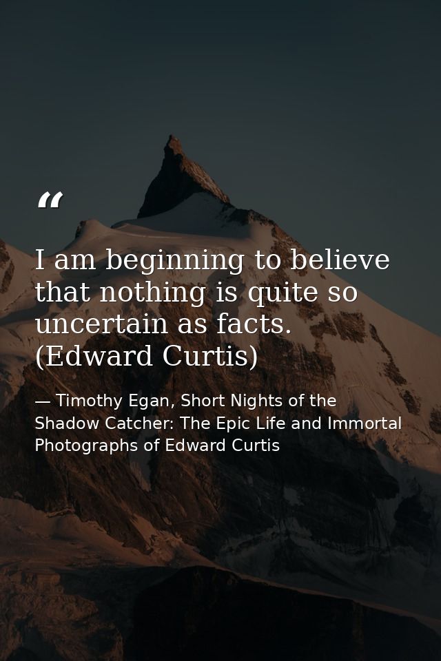 I am beginning to believe that nothing is quite so uncertain as facts. (Edward Curtis) — Timothy Egan, Short Nights of the Shadow Catcher: The Epic Life and Immortal Photographs of Edward Curtis