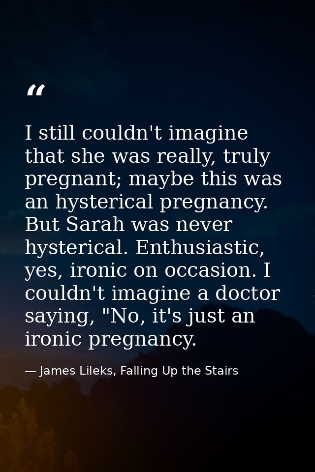 I still couldn't imagine that she was really, truly pregnant; maybe this was an hysterical pregnancy. But Sarah was neve — James Lileks, Falling Up the Stairs