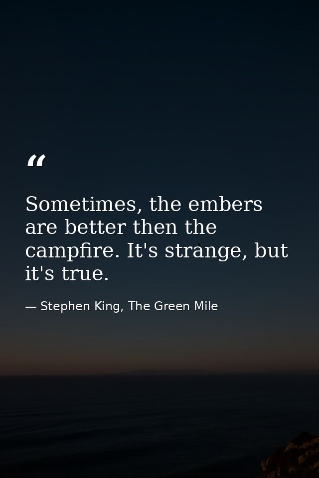 Sometimes, the embers are better then the campfire. It's strange, but it's true. — Stephen King, The Green Mile