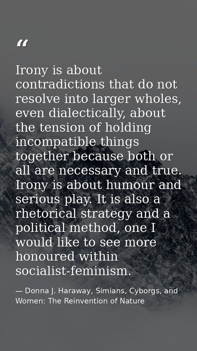 Irony is about contradictions that do not resolve into larger wholes, even dialectically, about the tension of holding i — Donna J. Haraway, Simians, Cyborgs, and Women: The Reinvention of Nature