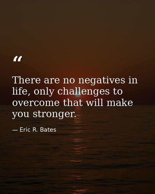 There are no negatives in life, only challenges to overcome that will make you stronger. — Eric R. Bates