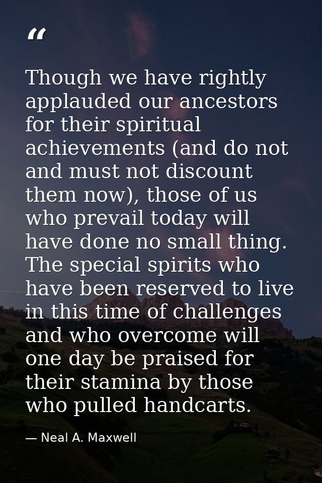 Though we have rightly applauded our ancestors for their spiritual achievements (and do not and must not discount them n — Neal A. Maxwell