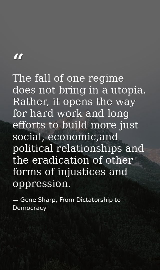 The fall of one regime does not bring in a utopia. Rather, it opens the way for hard work and long efforts to build more — Gene Sharp, From Dictatorship to Democracy