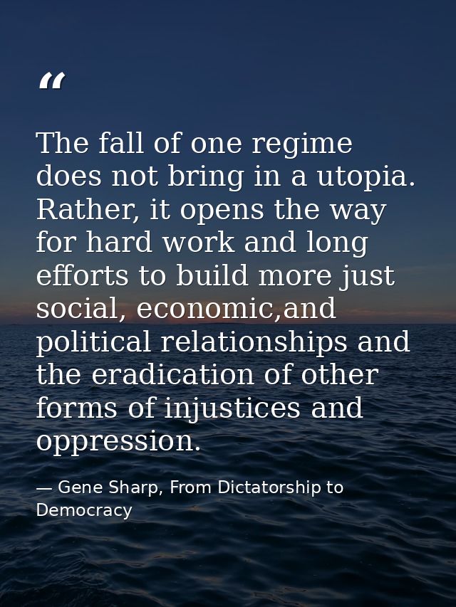 The fall of one regime does not bring in a utopia. Rather, it opens the way for hard work and long efforts to build more — Gene Sharp, From Dictatorship to Democracy