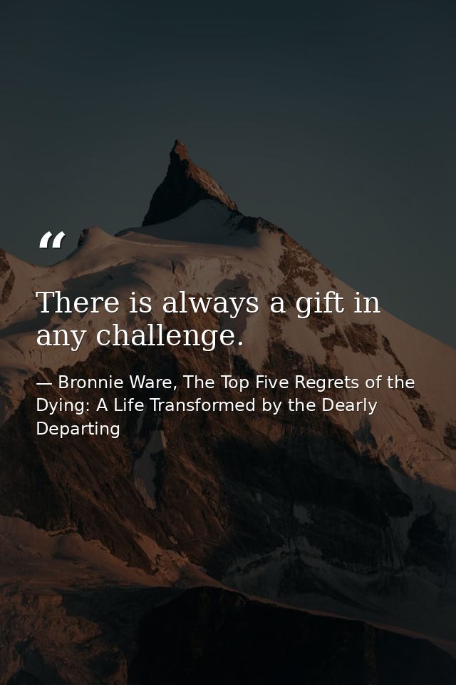 There is always a gift in any challenge. — Bronnie Ware, The Top Five Regrets of the Dying: A Life Transformed by the Dearly Departing
