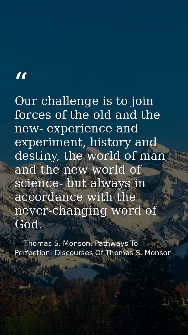 Our challenge is to join forces of the old and the new- experience and experiment, history and destiny, the world of man — Thomas S. Monson, Pathways To Perfection: Discourses Of Thomas S. Monson