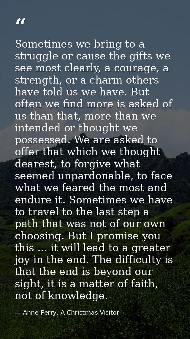 Sometimes we bring to a struggle or cause the gifts we see most clearly, a courage, a strength, or a charm others have t — Anne Perry, A Christmas Visitor