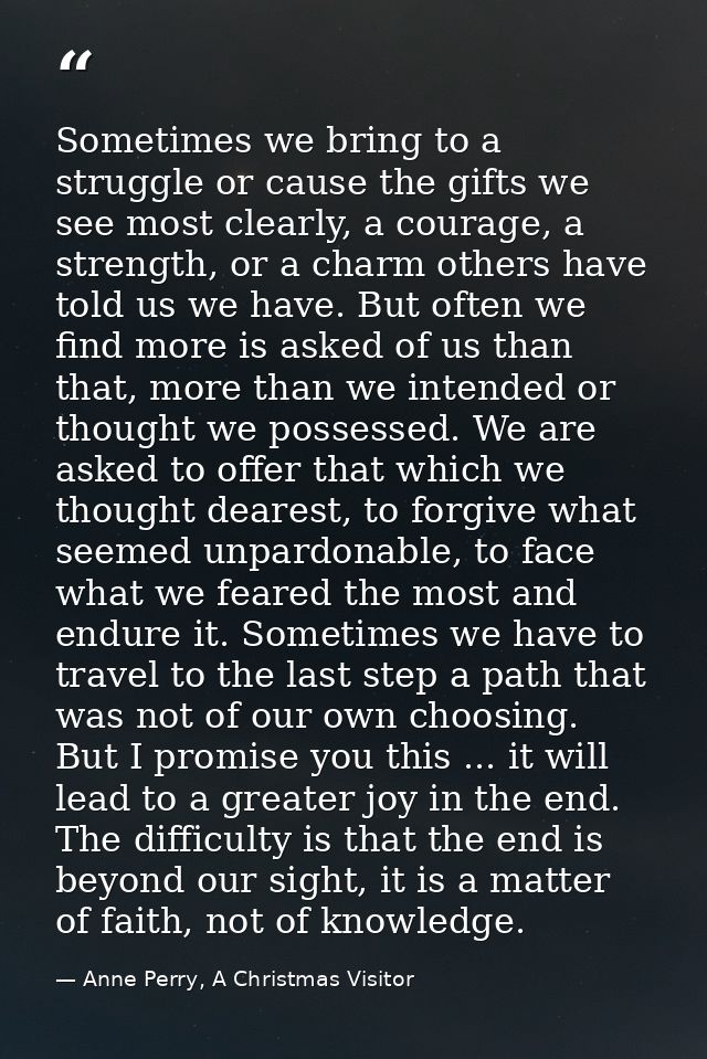 Sometimes we bring to a struggle or cause the gifts we see most clearly, a courage, a strength, or a charm others have t — Anne Perry, A Christmas Visitor