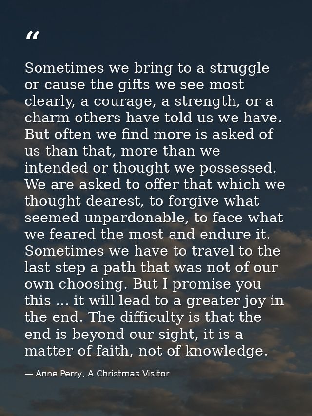 Sometimes we bring to a struggle or cause the gifts we see most clearly, a courage, a strength, or a charm others have t — Anne Perry, A Christmas Visitor