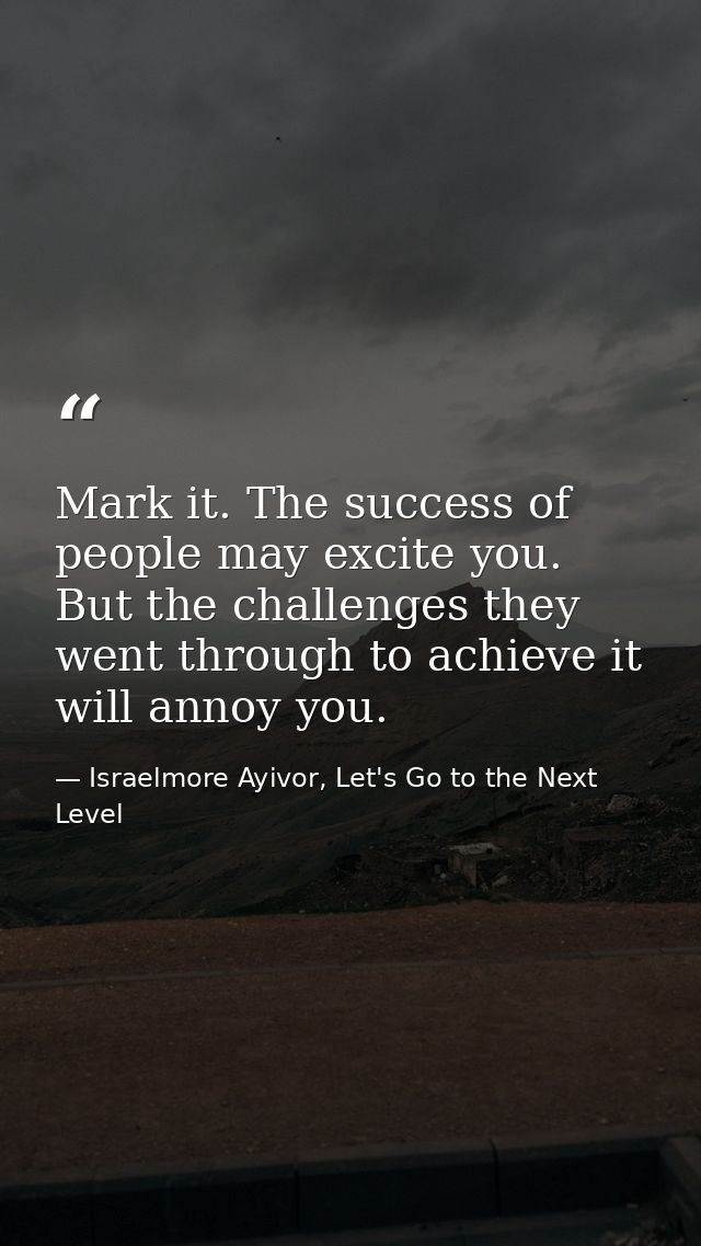 Mark it. The success of people may excite you. But the challenges they went through to achieve it will annoy you. — Israelmore Ayivor, Let's Go to the Next Level