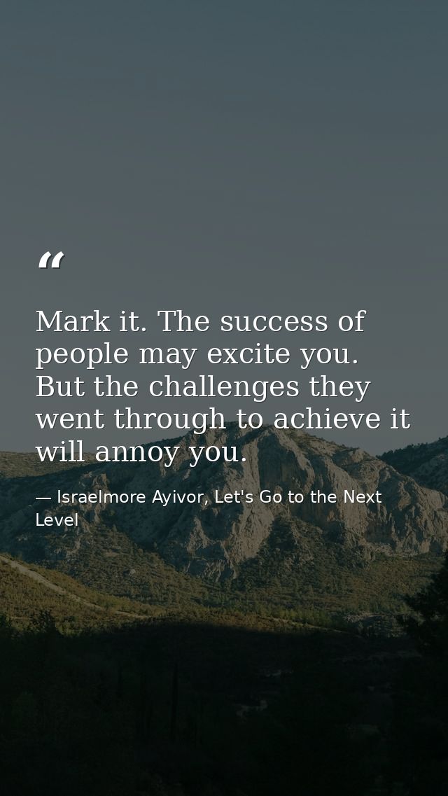 Mark it. The success of people may excite you. But the challenges they went through to achieve it will annoy you. — Israelmore Ayivor, Let's Go to the Next Level