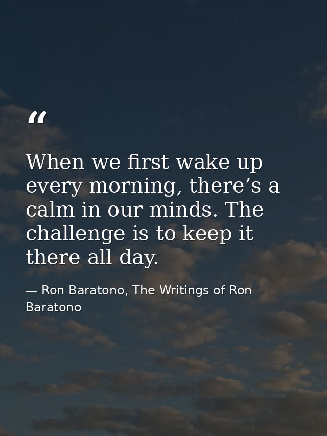 When we first wake up every morning, there’s a calm in our minds. The challenge is to keep it there all day. — Ron Baratono, The Writings of Ron Baratono