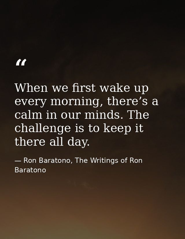 When we first wake up every morning, there’s a calm in our minds. The challenge is to keep it there all day. — Ron Baratono, The Writings of Ron Baratono