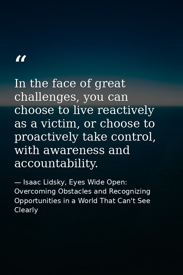 In the face of great challenges, you can choose to live reactively as a victim, or choose to proactively take control, w — Isaac Lidsky, Eyes Wide Open: Overcoming Obstacles and Recognizing Opportunities in a World That Can't See Clearly
