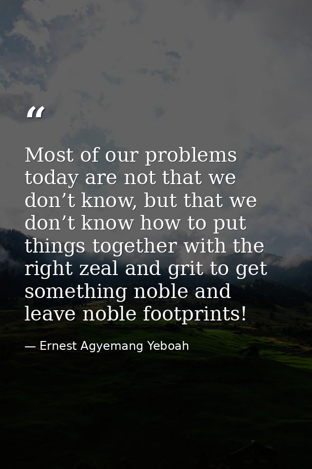 Most of our problems today are not that we don’t know, but that we don’t know how to put things together with the right  — Ernest Agyemang Yeboah