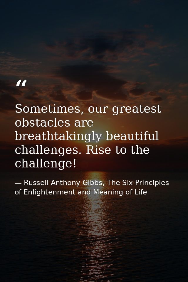 Sometimes, our greatest obstacles are breathtakingly beautiful challenges. Rise to the challenge! — Russell Anthony Gibbs, The Six Principles of Enlightenment and Meaning of Life