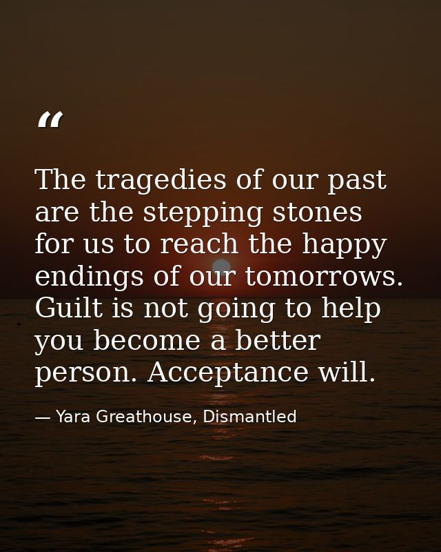 The tragedies of our past are the stepping stones for us to reach the happy endings of our tomorrows. Guilt is not going — Yara Greathouse, Dismantled